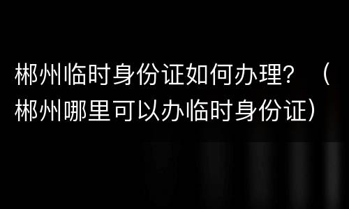 郴州临时身份证如何办理？（郴州哪里可以办临时身份证）