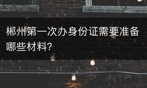 郴州第一次办身份证需要准备哪些材料？