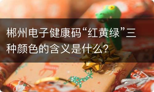 郴州电子健康码“红黄绿”三种颜色的含义是什么？