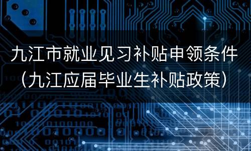 九江市就业见习补贴申领条件（九江应届毕业生补贴政策）