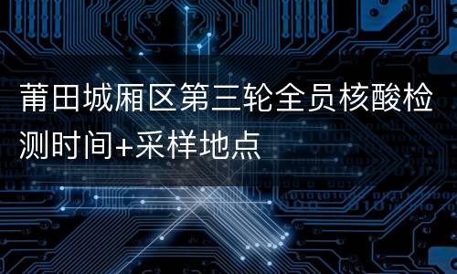 莆田城厢区第三轮全员核酸检测时间+采样地点