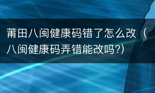莆田八闽健康码错了怎么改（八闽健康码弄错能改吗?）