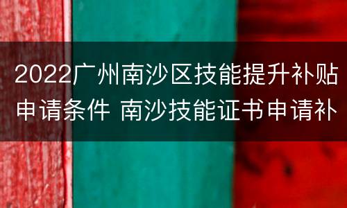 2022广州南沙区技能提升补贴申请条件 南沙技能证书申请补助
