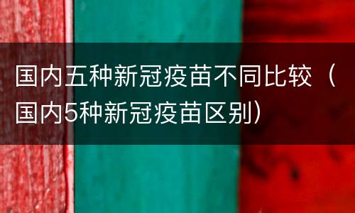 国内五种新冠疫苗不同比较（国内5种新冠疫苗区别）