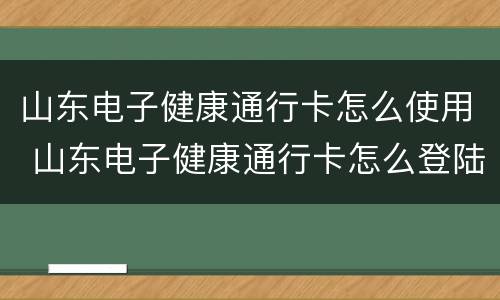 山东电子健康通行卡怎么使用 山东电子健康通行卡怎么登陆