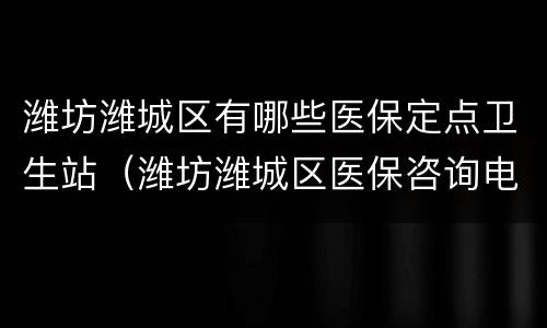 潍坊潍城区有哪些医保定点卫生站（潍坊潍城区医保咨询电话）