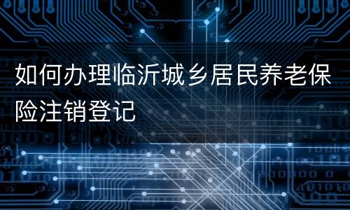 如何办理临沂城乡居民养老保险注销登记