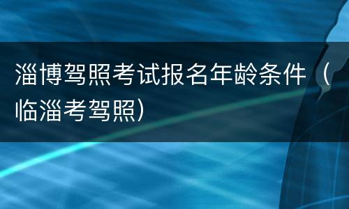 淄博驾照考试报名年龄条件（临淄考驾照）