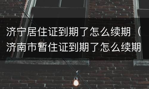 济宁居住证到期了怎么续期（济南市暂住证到期了怎么续期）