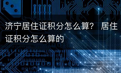济宁居住证积分怎么算？ 居住证积分怎么算的