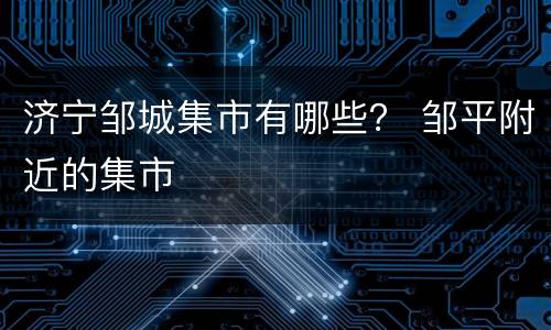 济宁邹城集市有哪些？ 邹平附近的集市