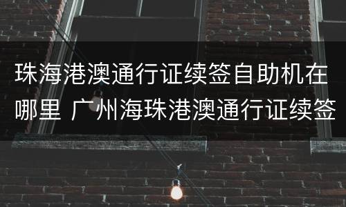 珠海港澳通行证续签自助机在哪里 广州海珠港澳通行证续签自助机