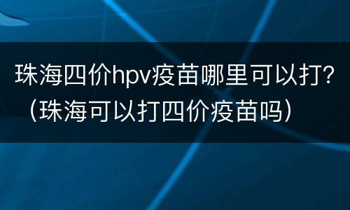 珠海四价hpv疫苗哪里可以打？（珠海可以打四价疫苗吗）