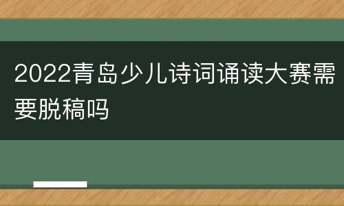2022青岛少儿诗词诵读大赛需要脱稿吗