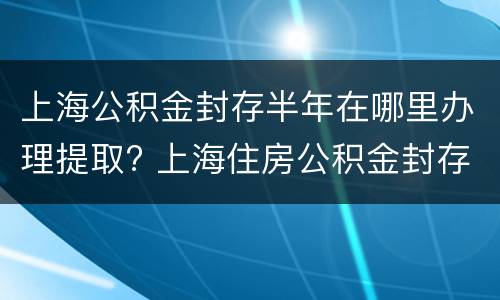 上海公积金封存半年在哪里办理提取? 上海住房公积金封存半年了怎么提取