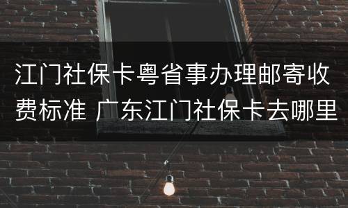 江门社保卡粤省事办理邮寄收费标准 广东江门社保卡去哪里办