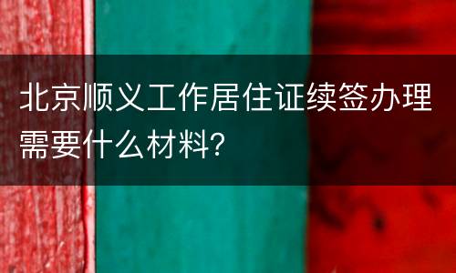 北京顺义工作居住证续签办理需要什么材料？