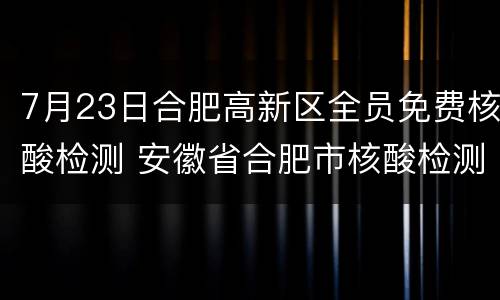 7月23日合肥高新区全员免费核酸检测 安徽省合肥市核酸检测预约
