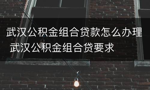 武汉公积金组合贷款怎么办理 武汉公积金组合贷要求