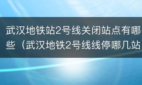 武汉地铁站2号线关闭站点有哪些（武汉地铁2号线线停哪几站）