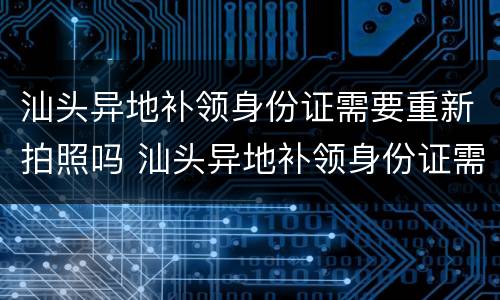 汕头异地补领身份证需要重新拍照吗 汕头异地补领身份证需要重新拍照吗多少钱