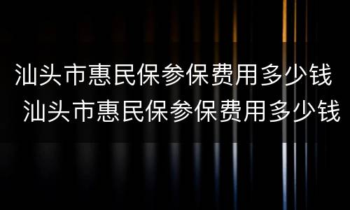 汕头市惠民保参保费用多少钱 汕头市惠民保参保费用多少钱一个月