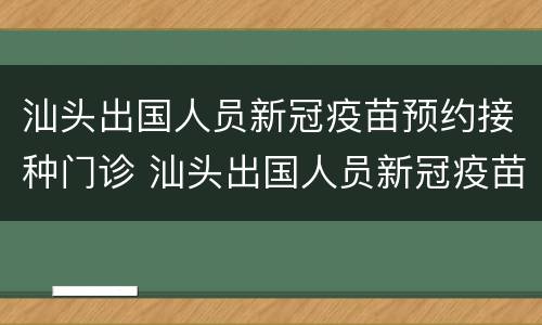 汕头出国人员新冠疫苗预约接种门诊 汕头出国人员新冠疫苗预约接种门诊在哪里