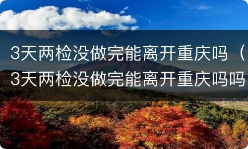 3天两检没做完能离开重庆吗（3天两检没做完能离开重庆吗吗）