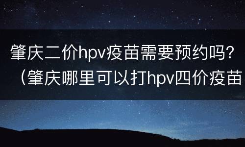 肇庆二价hpv疫苗需要预约吗？（肇庆哪里可以打hpv四价疫苗）