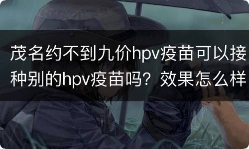 茂名约不到九价hpv疫苗可以接种别的hpv疫苗吗？效果怎么样？