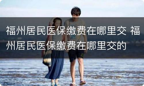 福州居民医保缴费在哪里交 福州居民医保缴费在哪里交的