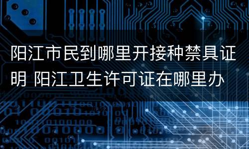 阳江市民到哪里开接种禁具证明 阳江卫生许可证在哪里办