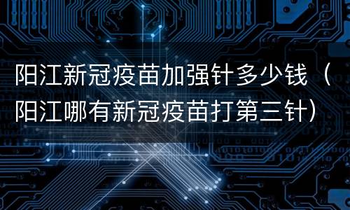 阳江新冠疫苗加强针多少钱（阳江哪有新冠疫苗打第三针）
