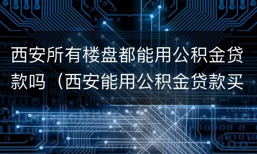 西安所有楼盘都能用公积金贷款吗（西安能用公积金贷款买房吗）