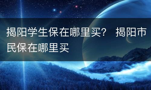 揭阳学生保在哪里买？ 揭阳市民保在哪里买