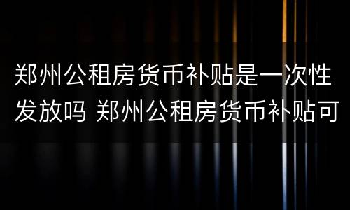 郑州公租房货币补贴是一次性发放吗 郑州公租房货币补贴可以领几年
