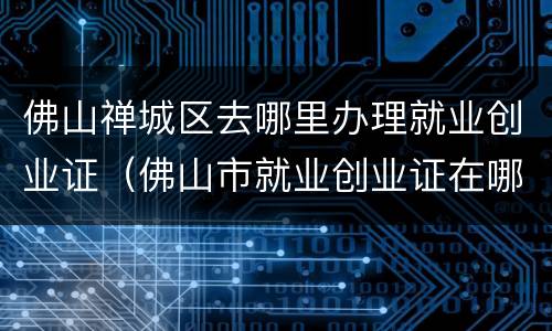 佛山禅城区去哪里办理就业创业证（佛山市就业创业证在哪里办理）