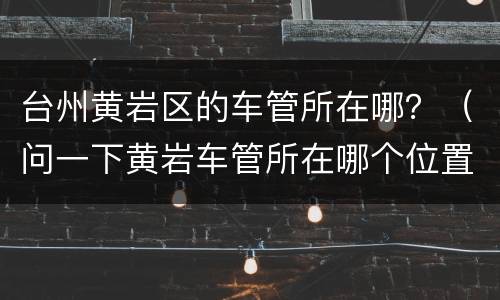 台州黄岩区的车管所在哪？（问一下黄岩车管所在哪个位置）