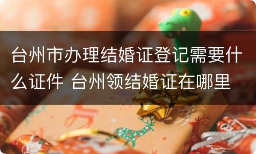 台州市办理结婚证登记需要什么证件 台州领结婚证在哪里