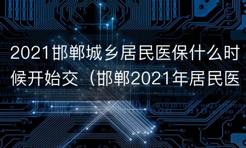 2021邯郸城乡居民医保什么时候开始交（邯郸2021年居民医保什么时候交）