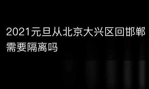 2021元旦从北京大兴区回邯郸需要隔离吗