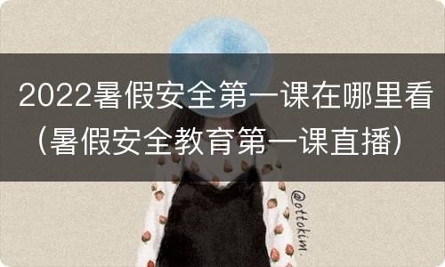 2022暑假安全第一课在哪里看（暑假安全教育第一课直播）
