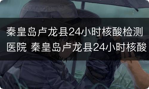 秦皇岛卢龙县24小时核酸检测医院 秦皇岛卢龙县24小时核酸检测医院有哪些