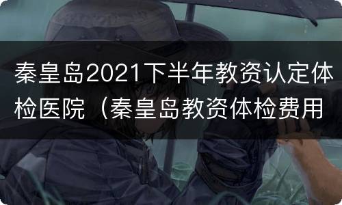 秦皇岛2021下半年教资认定体检医院（秦皇岛教资体检费用）