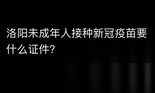 洛阳未成年人接种新冠疫苗要什么证件？