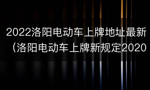 2022洛阳电动车上牌地址最新（洛阳电动车上牌新规定2020）