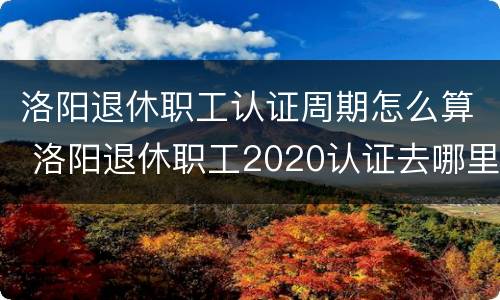 洛阳退休职工认证周期怎么算 洛阳退休职工2020认证去哪里