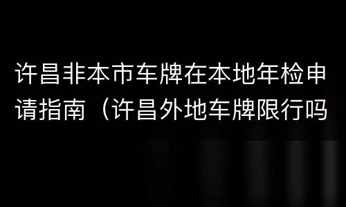 许昌非本市车牌在本地年检申请指南（许昌外地车牌限行吗）
