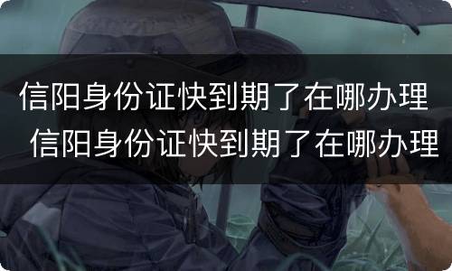 信阳身份证快到期了在哪办理 信阳身份证快到期了在哪办理手续