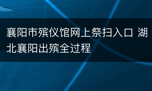 襄阳市殡仪馆网上祭扫入口 湖北襄阳出殡全过程